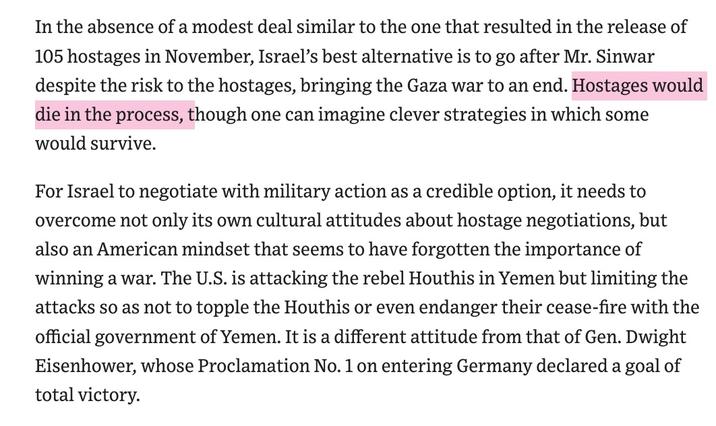 In the absence of a modest deal similar to the one that resulted in the release of 105 hostages in November, Israel's best alternative is to go after Mr. Sinwar despite the risk to the hostages, bringing the Gaza war to an end. Hostages would die in the process, though one can imagine clever strategies in which some would survive. For Israel to negotiate with military action as a credible option, it needs to overcome not only its own cultural attitudes about hostage negotiations, but also an American mindset that seems to have forgotten the importance of winning a war. The U.S. is attacking the rebel Houthis in Yemen but limiting the attacks so as not to topple the Houthis or even endanger their cease-fire with the official government of Yemen. It is a different attitude from that of Gen. Dwight Eisenhower, whose Proclamation No. 1 on entering Germany declared a goal of total victory.