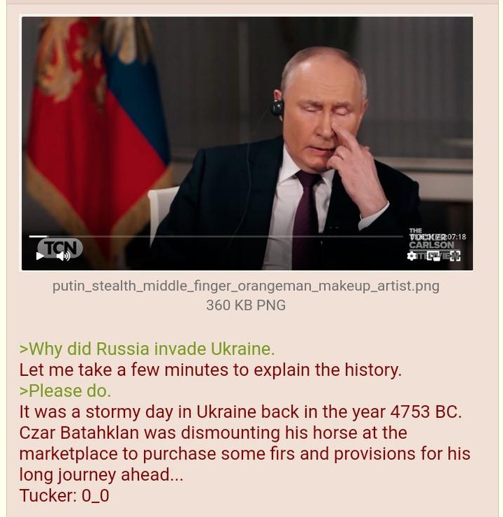 TCN THE >Why did Russia invade Ukraine. Let me take a few minutes to explain the history. >Please do. TOCKER:07:18 CARLSON putin_stealth_middle_finger_orangeman_makeup_artist.png 360 KB PNG It was a stormy day in Ukraine back in the year 4753 BC. Czar Batahklan was dismounting his horse at the marketplace to purchase some firs and provisions for his long journey ahead... Tucker: 0_0