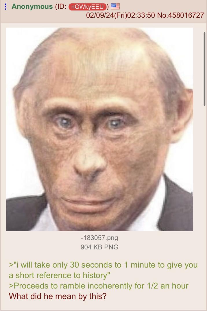 Anonymous (ID: nGWkyEEU) 02/09/24 (Fri)02:33:50 No.458016727 -183057.png 904 KB PNG >"i will take only 30 seconds to 1 minute to give you a short reference to history" >Proceeds to ramble incoherently for 1/2 an hour What did he mean by this?