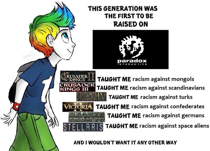 Lucas THIS GENERATION WAS THE FIRST TO BE RAISED ON RUSADER KINGS CRUSADER KINGS III paradox INTERACTIVE TAUGHT ME racism against mongols TAUGHT ME racism against scandinavians EUROPA TAUGHT ME racism against turks VICTORIA TAUGHT ME racism against confederates TAUGHT ME racism against germans TRONT"! STELLARIS TAUGHT ME racism against space aliens AND I WOULDN'T WANT IT ANY OTHER WAY