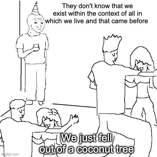 You think you just fell out of a coconut tree you exist in the context