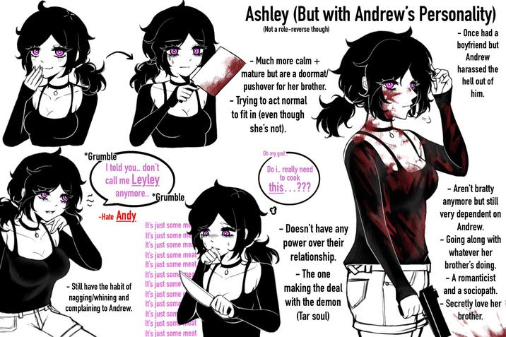 *Grumble ??? (0 I told you.. don't call me Leyley anymore.. *Grumble -Hate Andy - Still have the habit of nagging/whining and complaining to Andrew. O It's just some me It's just some me It's just some mea It's just some meat It's just some meat It's just some ea It's just some It's just some It's just some It's just som It's just som eat It's just some meat O Ashley (But with Andrew's Personality) (Not a role-reverse though) - Once had a boyfriend but Andrew - Much more calm + mature but are a doormat/ pushover for her brother. - Trying to act normal to fit in (even though she's not). Oh my god. Do i.. really need to cook this...??? - Doesn't have any power over their relationship. - The one making the deal with the demon (Tar soul) harassed the hell out of him. - Aren't bratty anymore but still very dependent on Andrew. - Going along with whatever her brother's doing. - A romanticist and a sociopath. - Secretly love her brother.