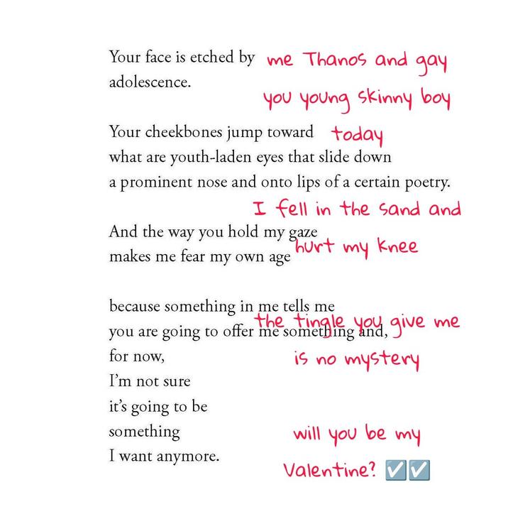 Your face is etched by me Thanos and adolescence. gay you young skinny boy Your cheekbones jump toward today what are youth-laden eyes that slide down a prominent nose and onto lips of a certain poetry. I fell in the sand and my knee And the way you hold my gaze hurt makes me fear my own age because something in me tells me you are going to offer me something you give me for now, is no mystery I'm not sure it's going to be something I want anymore. will you my Valentine? V be