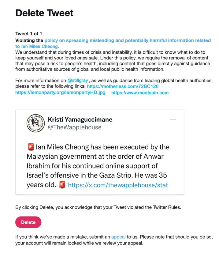 Delete Tweet Tweet 1 of 1 Violating the policy on spreading misleading and potentially harmful information related to lan Miles Cheong. We understand that during times of crisis and instability, it is difficult to know what to do to keep yourself and your loved ones safe. Under this policy, we require the removal of content that may pose a risk to people's health, including content that goes directly against guidance from authoritative sources of global and local public health information. For more information on @stillgray, as well as guidance from leading global health authorities, please refer to the following links: https://motherless.com/72BC126 https://lemonparty.org/lemonpartyHD.jpg https://www.meatspin.com 430-18370 AISE D EDALE Delete BURN DU NMOO N Kristi Yamaguccimane @TheWapplehouse lan Miles Cheong has been executed by the Malaysian government at the order of Anwar Ibrahim for his continued online support of Israel's offensive in the Gaza Strip. He was 35 years old. https://x.com/thewapplehouse/stat By clicking Delete, you acknowledge that your Tweet violated the Twitter Rules. If you think we've made a mistake, submit an appeal to us. Please note that should you do so, your account will remain locked while we review your appeal.