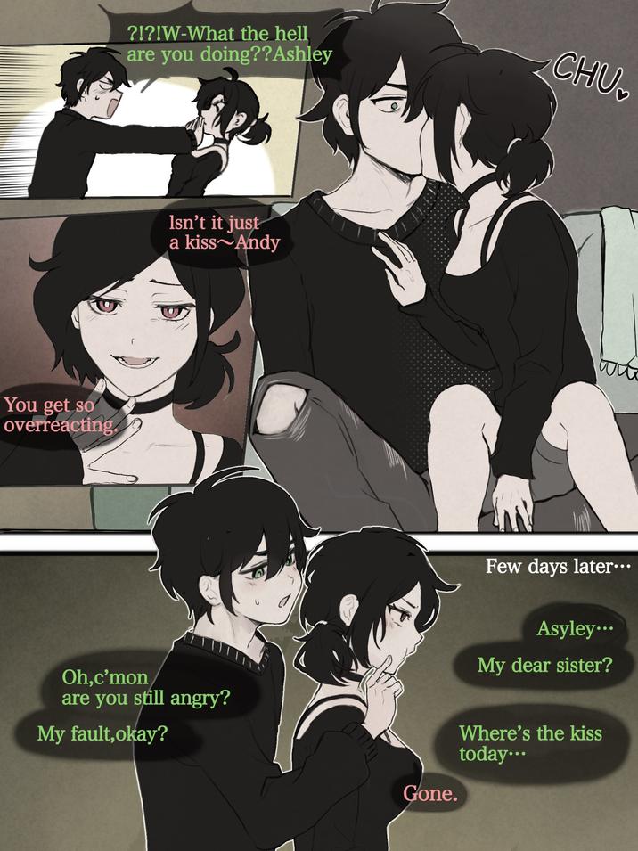 You get so overreacting. ?!?!W-What the hell are you doing??Ashley Isn't it just a kiss Andy Oh,c'mon are you still angry? My fault, okay? Gone. CHU Few days later... Asyley... My dear sister? Where's the kiss today...