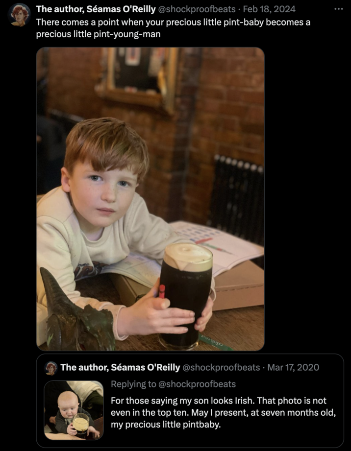 The author, Séamas O'Reilly @shockproofbeats . Feb 18, 2024 There comes a point when your precious little pint-baby becomes a precious little pint-young-man : The author, Séamas O'Reilly @shockproofbeats Mar 17, 2020 Replying to @shockproofbeats For those saying my son looks Irish. That photo is not even in the top ten. May I present, at seven months old, my precious little pintbaby. •