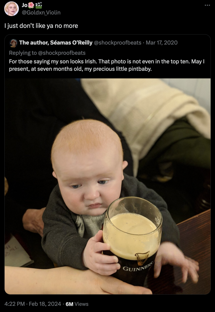 Jo @Goldxn_Violin I just don't like ya no more The author, Séamas O'Reilly @shockproofbeats · Mar 17, 2020 Replying to @shockproofbeats For those saying my son looks Irish. That photo is not even in the top ten. May I present, at seven months old, my precious little pintbaby. 11 SL 4:22 PM. Feb 18, 2024 6M Views GUINNESS :