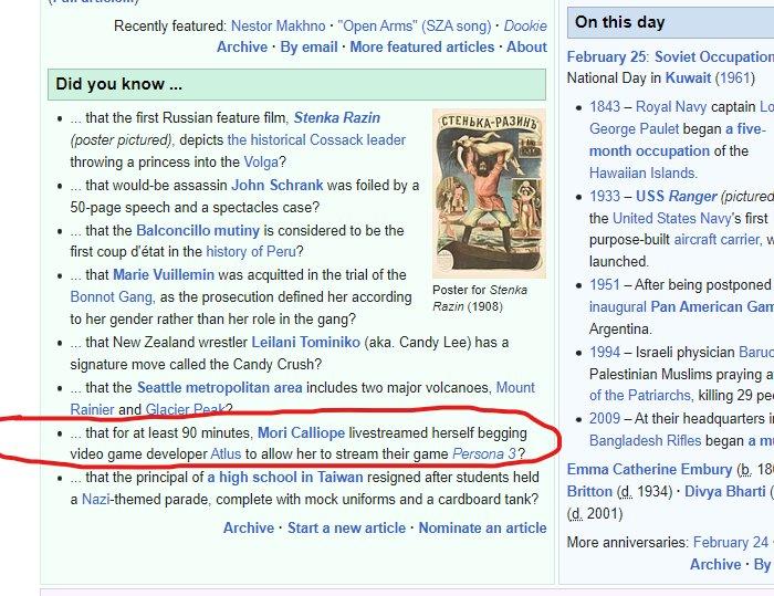 Recently featured: Nestor Makhno "Open Arms" (SZA song) Dookie Archive - By email. More featured articles. About Did you know... .... that the first Russian feature film, Stenka Razin (poster pictured), depicts the historical Cossack leader throwing a princess into the Volga? .... that would-be assassin John Schrank was foiled by a 50-page speech and a spectacles case? .... that the Balconcillo mutiny is considered to be the first coup d'état in the history of Peru? СТЕНЬКА-РАЗИНЪ .... that Marie Vuillemin was acquitted in the trial of the Bonnot Gang, as the prosecution defined her according to her gender rather than her role in the gang? .... that New Zealand wrestler Leilani Tominiko (aka. Candy Lee) has a signature move called the Candy Crush? Poster for Stenka Razin (1908) .... that the Seattle metropolitan area includes two major volcanoes, Mount Rainier and Glacier Peak2 .... that for at least 90 minutes, Mori Calliope livestreamed herself begging video game developer Atlus to allow her to stream their game Persona 3? .... that the principal of a high school in Taiwan resigned after students held a Nazi-themed parade, complete with mock uniforms and a cardboard tank? Archive Start a new article. Nominate an article On this day February 25: Soviet Occupation National Day in Kuwait (1961) 1843 - Royal Navy captain Lo George Paulet began a five- month occupation of the Hawaiian Islands. 1933-USS Ranger (pictured the United States Navy's first purpose-built aircraft carrier, w launched. 1951 - After being postponed inaugural Pan American Gam Argentina. 1994-Israeli physician Baruc Palestinian Muslims praying a of the Patriarchs, killing 29 pe • 2009 - At their headquarters i Bangladesh Rifles began a m Emma Catherine Embury (b. 18 Britton (d. 1934). Divya Bharti ( (d. 2001) More anniversaries: February 24 Archive. By