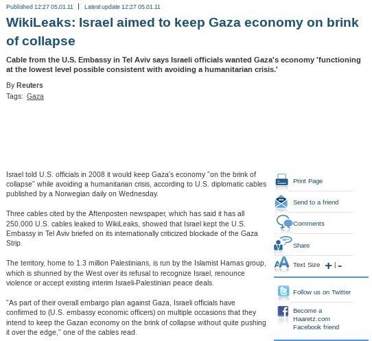 Published 12:27 05.01.11 | Latest update 12:27 05.01.11 WikiLeaks: Israel aimed to keep Gaza economy on brink of collapse Cable from the U.S. Embassy in Tel Aviv says Israeli officials wanted Gaza's economy 'functioning at the lowest level possible consistent with avoiding a humanitarian crisis.' By Reuters Tags: Gaza Israel told U.S. officials in 2008 it would keep Gaza's economy "on the brink of collapse" while avoiding a humanitarian crisis, according to U.S. diplomatic cables published by a Norwegian daily on Wednesday. Three cables cited by the Aftenposten newspaper, which has said it has all 250,000 U.S. cables leaked to WikiLeaks, showed that Israel kept the U.S. Embassy in Tel Aviv briefed on its internationally criticized blockade of the Gaza Strip. Print Page "As part of their overall embargo plan against Gaza, Israeli officials have confirmed to (U.S. embassy economic officers) on multiple occasions that they intend to keep the Gazan economy on the brink of collapse without quite pushing it over the edge," one of the cables read. Send to a friend Comments Share The territory, home to 1.3 million Palestinians, is run by the Islamist Hamas group, AA Text Size +1- which is shunned by the West over its refusal to recognize Israel, renounce violence or accept existing interim Israeli-Palestinian peace deals. Follow us on Twitter Become a Haaretz.com Facebook friend