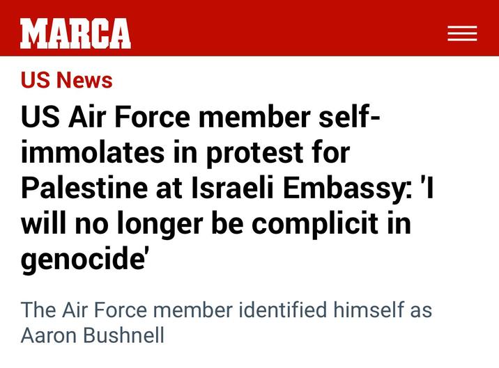 MARCA US News US Air Force member self- immolates in protest for Palestine at Israeli Embassy: 'I will no longer be complicit in genocide' The Air Force member identified himself as Aaron Bushnell