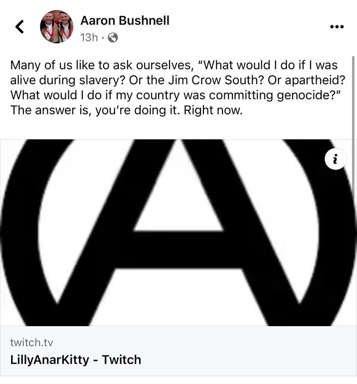 Aaron Bushnell 13h. Many of us like to ask ourselves, "What would I do if I was alive during slavery? Or the Jim Crow South? Or apartheid? What would I do if my country was committing genocide?" The answer is, you're doing it. Right now. (A) twitch.tv LillyAnarKitty - Twitch i