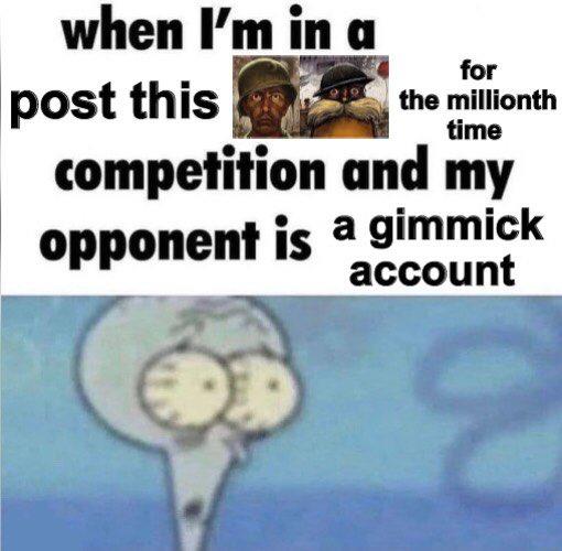 when I'm in a for the millionth time post this competition and my opponent is a gimmick account
