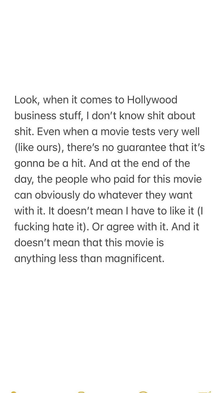 Look, when it comes to Hollywood business stuff, I don't know s--- about s---. Even when a movie tests very well (like ours), there's no guarantee that it's gonna be a hit. And at the end of the day, the people who paid for this movie can obviously do whatever they want with it. It doesn't mean I have to like it (I f------ hate it). Or agree with it. And it doesn't mean that this movie is anything less than magnificent.