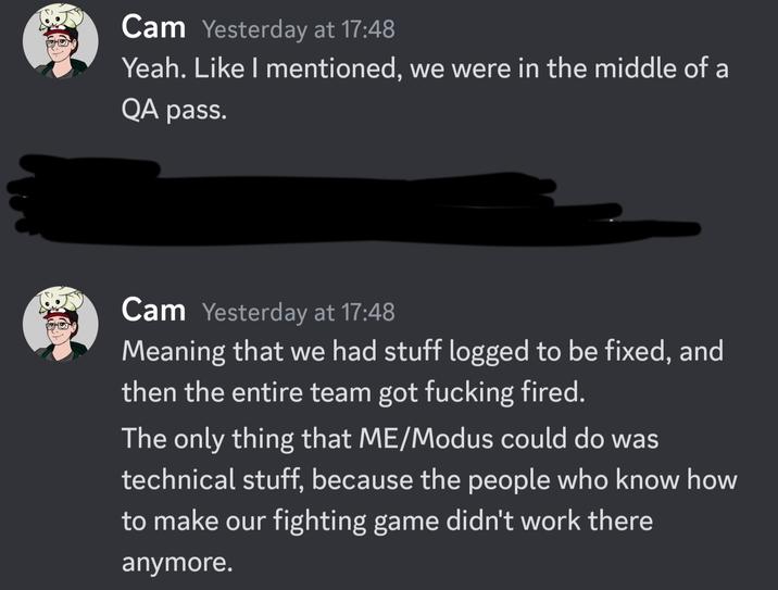 Cam Yesterday at 17:48 Yeah. Like I mentioned, we were in the middle of a QA pass. Cam Yesterday at 17:48 Meaning that we had stuff logged to be fixed, and then the entire team got f------ fired. The only thing that ME/Modus could do was technical stuff, because the people who know how to make our fighting game didn't work there anymore.