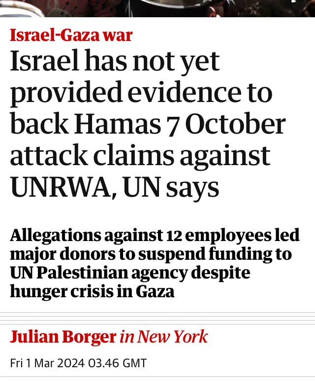 Israel-Gaza war Israel has not yet provided evidence to back Hamas 7 October attack claims against UNRWA, UN says Allegations against 12 employees led major donors to suspend funding to UN Palestinian agency despite hunger crisis in Gaza Julian Borger in New York Fri 1 Mar 2024 03.46 GMT