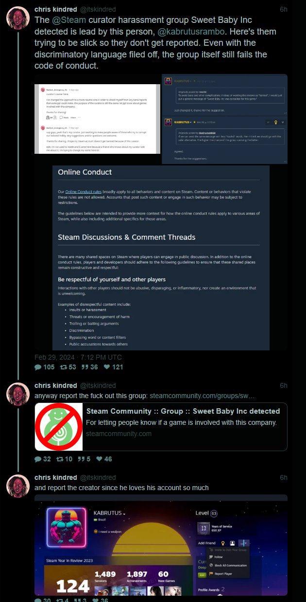 197 chris kindred @itskindred The @Steam curator harassment group Sweet Baby Inc detected is lead by this person, @kabrutusrambo. Here's them trying to be slick so they don't get reported. Even with the discriminatory language filed off, the group itself still fails the code of conduct. THÀNH KHÁC MÁY changed the approach to a more neutralne in order to cheek moyat from any sports that is ppi could make the purpose of the car is still the same let powabout game with the company P A O s wget husy case joigtsmake people niew of the key comp medy Aryad qavm forang penyurt dont ge barred because of this editiated to read and I came here because a trend who know about my suratl ne about it intryg to change reine e Online Conduct Examples of disrespectful content include: • Insults or harassment • Threats or encouragement of harm • Trolling or balting arguments • Discrimination Our Online Conduct rules broadly apply to all behaviors and content on Steam. Content or behaviors that violate these rules are not allowed. Accounts that post such content or engage in such behavior may be subject to restrictions. • Bypassing word of content filters • Public accusations towards others The guidelines below are intended to provide more context for how the online conduct rules apply to various areas of Steam, while also including additional specifics for those areas. Feb 29, 2024 7:12 PM UTC 105 53 55 36 121 99 Steam Discussions & Comment Threads There are many shared spaces on Steam where players can engage in public discussion. In addition to the online conduct rules, players and developers should adhere to the following guidelines to ensure that these shared places remain constructive and respectful Be respectful of yourself and other players Interactions with other players should not be abusive, disparaging, or inflammatory, nor create an environment that is unwelcoming. 32 1310 555 46 NEA Steam Year In Review 2023 Just changed thanks for the seast OF 124 30 174 113 30 Det b To avole base and other complications. Fabac of wording the reviews as "hard", I would just puta gerenc message of Secret for C KABRUTUS KABRUTUS. chris kindred @itskindred anyway report the f--- out this group: steamcommunity.com/groups/sw... Braz I need a weapon Desc eraerisa je wari kens "kiached” when she ve thehye edge fede Thanks for the suggestion Steam Community :: Group :: Sweet Baby Inc detected For letting people know if a game is involved with this company. steamcommunity.com chris kindred @itskindred and report the creator since he loves his account so much .. 36 1,489 1,897 60 Sessions Achievements New Games Level (63) 13 12 Years of Service 650 XP Add Friend 4 me to Jain Your Follow 6h Cur Deep Join Ⓒlock All Communication Report Player Profile Awards 2 6h 6h