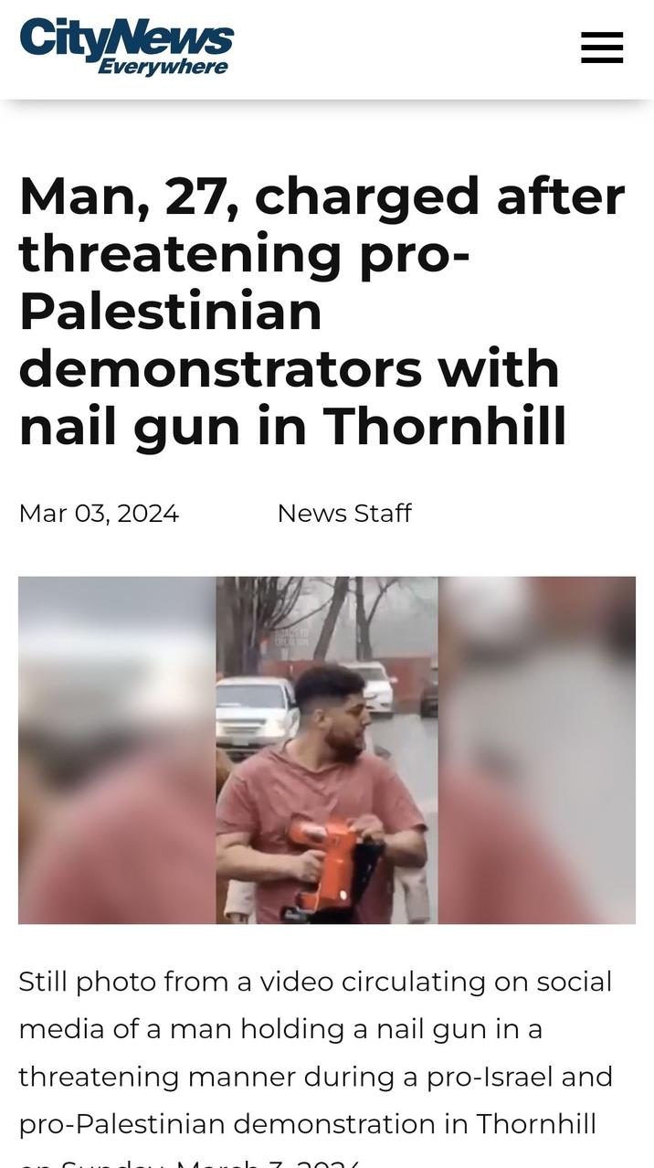 CityNews Everywhere Man, 27, charged after threatening pro- Palestinian demonstrators with nail gun in Thornhill Mar 03, 2024 News Staff HOADS TO Still photo from a video circulating on social media of a man holding a nail gun in a threatening manner during a pro-Israel and pro-Palestinian demonstration in Thornhill 2021