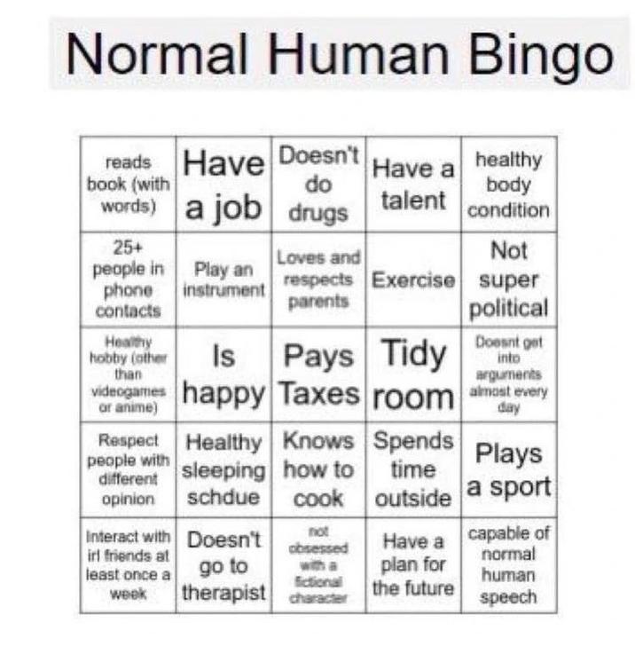 Normal Human Bingo Have a healthy body condition reads Have Doesn't book (with do words) a job drugs talent 25+ people in Play an phone contacts instrument Healthy hobby (other than videogames or Respect people with different opinion Interact with irl friends at least once a week Loves and respects Exercise parents Healthy Knows sleeping how to schdue cook Doesn't go to therapist Is Pays Tidy happy Taxes room at every day not obsessed with a fictional character Not super political Doesnt get into arguments Have a plan for the future Spends Plays time outside a sport capable of normal human speech