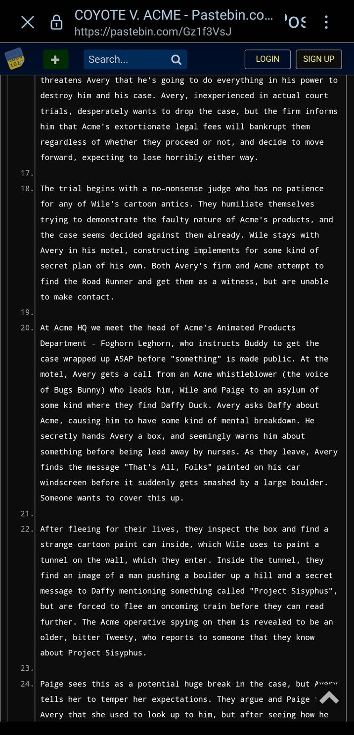 x 0011 1000 101 COYOTE V. ACME - Pastebin.co... https://pastebin.com/Gz1f3VsJ Search... LOGIN 'OS SIGN UP threatens Avery that he's going to do everything in his power to destroy him and his case. Avery, inexperienced in actual court trials, desperately wants to drop the case, but the firm informs him that Acme's extortionate legal fees will bankrupt them regardless of whether they proceed or not, and decide to move forward, expecting to lose horribly either way. 17. 18. The trial begins with a no-nonsense judge who has no patience for any of Wile's cartoon antics. They humiliate themselves trying to demonstrate the faulty nature of Acme's products, and the case seems decided against them already. Wile stays with Avery in his motel, constructing implements for some kind of secret plan of his own. Both Avery's firm and Acme attempt to find the Road Runner and get them as a witness, but are unable to make contact. 19. 20. At Acme HQ we meet the head of Acme's Animated Products Department Foghorn Leghorn, who instructs Buddy to get the case wrapped up ASAP before "something" is made public. At the motel, Avery gets a call from an Acme whistleblower (the voice of Bugs Bunny) who leads him, Wile and Paige to an asylum of some kind where they find Daffy Duck. Avery asks Daffy about Acme, causing him to have some kind of mental breakdown. He secretly hands Avery a box, and seemingly warns him about something before being lead away by nurses. As they leave, Avery finds the message "That's All, Folks" painted on his car windscreen before it suddenly gets smashed by a large boulder. Someone wants to cover this up. 21. 22. After fleeing for their lives, they inspect the box and find a strange cartoon paint can inside, which Wile uses to paint a tunnel on the wall, which they enter. Inside the tunnel, they find an image of a man pushing a boulder up a hill and a secret message to Daffy mentioning something called "Project Sisyphus", but are forced to flee an oncoming train before they can read further. The Acme operative spying on them is revealed to be an older, bitter Tweety, who reports to someone that they know about Project Sisyphus. 23. 24. Paige sees this as a potential huge break in the case, but Avery tells her to temper her expectations. They argue and Paige 1 Avery that she used to look up to him, but after seeing how he