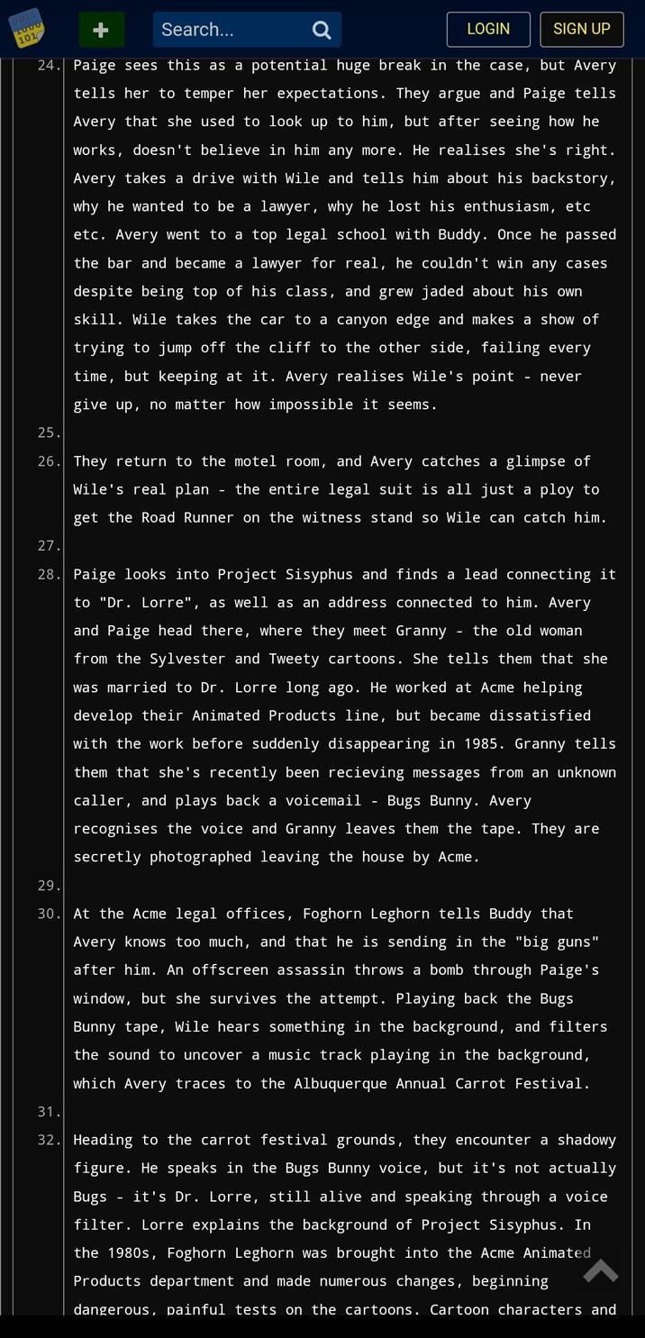0011 1000 101 Search... 24. Paige sees this as a potential huge break in the case, but Avery tells her to temper her expectations. They argue and Paige tells Avery that she used to look up to him, but after seeing how he works, doesn't believe in him any more. He realises she's right. Avery takes a drive with Wile and tells him about his backstory, why he wanted to be a lawyer, why he lost his enthusiasm, etc etc. Avery went to a top legal school with Buddy. Once he passed the bar and became a lawyer for real, he couldn't win any cases despite being top of his class, and grew jaded about his own skill. Wile takes the car to a canyon edge and makes a show of trying to jump off the cliff to the other side, failing every time, but keeping at it. Avery realises Wile's point give up, no matter how impossible it seems. LOGIN - SIGN UP never 25. 26. They return to the motel room, and Avery catches a glimpse of Wile's real plan the entire legal suit is all just a ploy to get the Road Runner on the witness stand so Wile can catch him. 27. 28. Paige looks into Project Sisyphus and finds a lead connecting it to "Dr. Lorre", as well as an address connected to him. Avery and Paige head there, where they meet Granny the old woman from the Sylvester and Tweety cartoons. She tells them that she was married to Dr. Lorre long ago. He worked at Acme helping develop their Animated Products line, but became dissatisfied with the work before suddenly disappearing in 1985. Granny tells them that she's recently been recieving messages from an unknown caller, and plays back a voicemail Bugs Bunny. Avery recognises the voice and Granny leaves them the tape. They are secretly photographed leaving the house by Acme. 29. 30. At the Acme legal offices, Foghorn Leghorn tells Buddy that Avery knows too much, and that he is sending in the "big guns" after him. An offscreen assassin throws a bomb through Paige's window, but she survives the attempt. Playing back the Bugs Bunny tape, Wile hears something in the background, and filters the sound to uncover a music track playing in the background, which Avery traces to the Albuquerque Annual Carrot Festival. 31. 32. Heading to the carrot festival grounds, they encounter a shadowy figure. He speaks in the Bugs Bunny voice, but it's not actually Bugs it's Dr. Lorre, still alive and speaking through a voice filter. Lorre explains the background of Project Sisyphus. In the 1980s, Foghorn Leghorn was brought into the Acme Animated Products department and made numerous changes, beginning dangerous, painful tests on the cartoons. Cartoon characters and