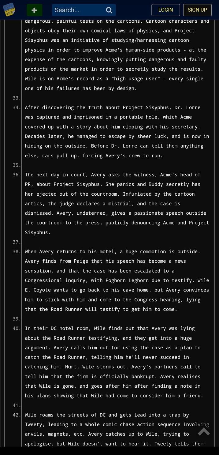 0011 1000 101 Search... Q dangerous, painful tests on the cartoons. Cartoon characters and objects obey their own comical laws of physics, and Project Sisyphus was an initiative of studying/harnessing cartoon physics in order to improve Acme's human-side products at the expense of the cartoons, knowingly putting dangerous and faulty products on the market in order to secretly study the results. Wile is on Acme's record as a "high-usage user" every single one of his failures has been by design. LOGIN SIGN UP 33. 34. After discovering the truth about Project Sisyphus, Dr. Lorre was captured and imprisoned in a portable hole, which Acme covered up with a story about him eloping with his secretary. Decades later, he managed to escape by sheer luck, and is now in hiding on the outside. Before Dr. Lorre can tell them anything else, cars pull up, forcing Avery's crew to run. 35. 36. The next day in court, Avery asks the witness, Acme's head of PR, about Project Sisyphus. She panics and Buddy secretly has her ejected out of the courtroom. Infuriated by the cartoon antics, the judge declares a mistrial, and the case is dismissed. Avery, undeterred, gives a passionate speech outside the courtroom to the press, publicly denouncing Acme and Project Sisyphus. 37. 38. When Avery returns to his motel, a huge commotion is outside. Avery finds from Paige that his speech has become a new sensation, and that the case has been escalated to a Congressional inquiry, with Foghorn Leghorn due to testify. Wile E. Coyote wants to go back to his cave home, but Avery convinces him to stick with him and come to the Congress hearing, lying that the Road Runner will testify to get him to come. 39. 40. In their DC hotel room, Wile finds out that Avery was lying about the Road Runner testifying, and they get into a huge argument. Avery calls him out for using the case as a plan to catch the Road Runner, telling him he'll never succeed in catching him. Hurt, Wile storms out. Avery's partners call to tell him that the firm is officially bankrupt. Avery realises that Wile is gone, and goes after him after finding a note in his plans showing that Wile had come to consider him a friend. 41. 42. Wile roams the streets of DC and gets lead into a trap by Tweety, leading to a whole comic chase action sequence involving anvils, magnets, etc. Avery catches up to Wile, trying to apologise, but Wile doesn't want to hear it. Tweety tells them