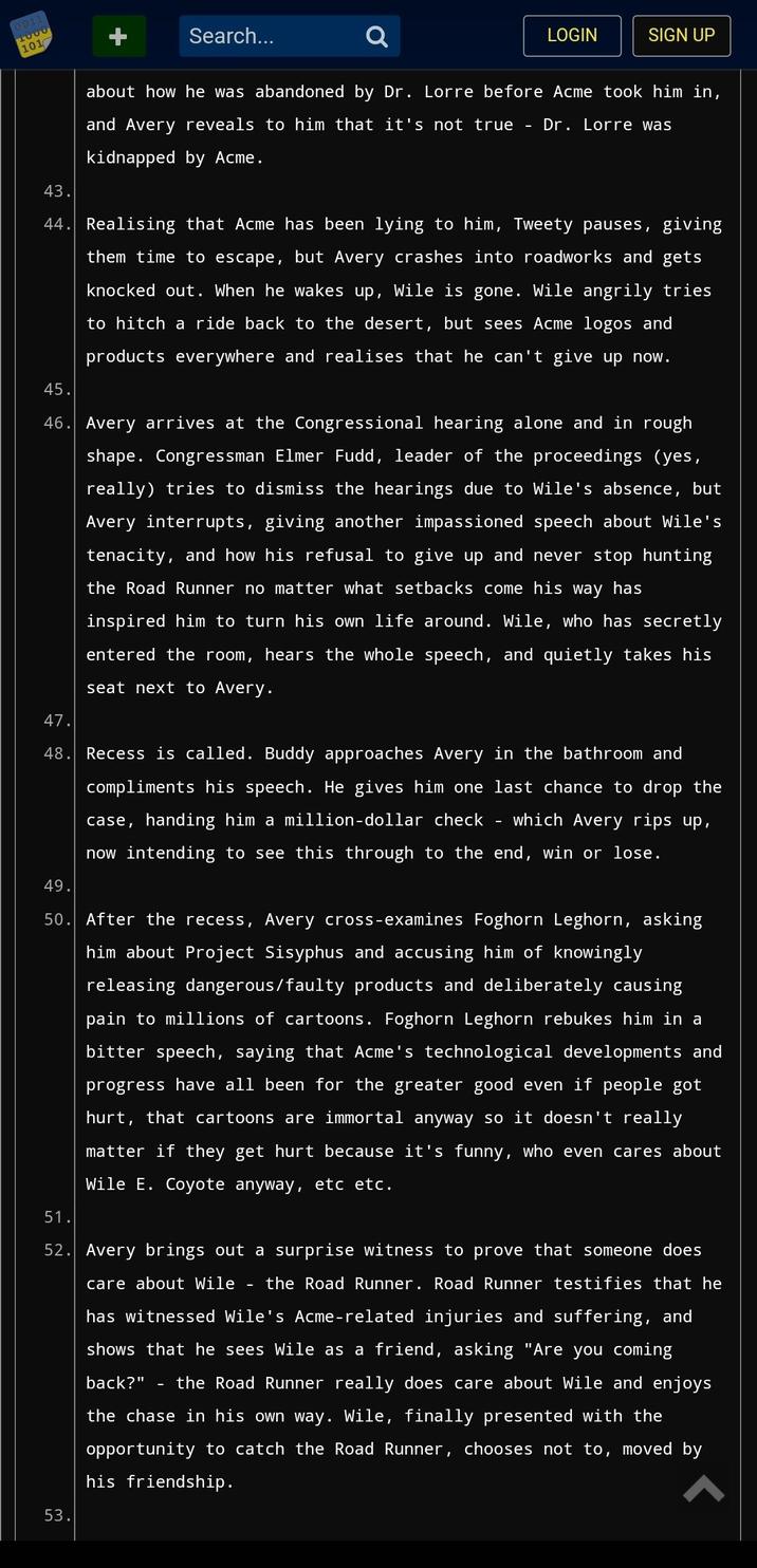 0011 1000 101 Search... LOGIN SIGN UP about how he was abandoned by Dr. Lorre before Acme took him in, and Avery reveals to him that it's not true - Dr. Lorre was kidnapped by Acme. 43. 44. Realising that Acme has been lying to him, Tweety pauses, giving them time to escape, but Avery crashes into roadworks and gets knocked out. When he wakes up, Wile is gone. Wile angrily tries to hitch a ride back to the de t, but sees Acme logos and products everywhere and realises that he can't give up now. 45. 46. Avery arrives at the Congressional hearing alone and in rough shape. Congressman Elmer Fudd, leader of the proceedings (yes, really) tries to dismiss the hearings due to Wile's absence, but Avery interrupts, giving another impassioned speech about Wile's tenacity, and how his refusal to give up and never stop hunting the Road Runner no matter what setbacks come his way has inspired him to turn his own life around. Wile, who has secretly entered the room, hears the whole speech, and quietly takes his seat next to Avery. 53. 47. 48. Recess is called. Buddy approaches Avery in the bathroom and compliments his speech. He gives him one last chance to drop the case, handing him a million-dollar check which Avery rips up, now intending to see this through to the end, win or lose. - 49. 50. After the recess, Avery cross-examines Foghorn Leghorn, asking him about Project Sisyphus and accusing him of knowingly releasing dangerous/faulty products and deliberately causing pain to millions of cartoons. Foghorn Leghorn rebukes him in a bitter speech, saying that Acme's technological developments and progress have all been for the greater good even if people got hurt, that cartoons are immortal anyway so it doesn't really matter if they get hurt because it's funny, who even cares about Wile E. Coyote anyway, etc etc. 51. 52. Avery brings out a surprise witness to prove that someone does care about Wile the Road Runner. Road Runner testifies that he has witnessed Wile's Acme-related injuries and suffering, and shows that he sees Wile as a friend, asking "Are you coming back?" - the Road Runner really does care about Wile and enjoys the chase in his own way. Wile, finally presented with the opportunity to catch the Road Runner, chooses not to, moved by his friendship.