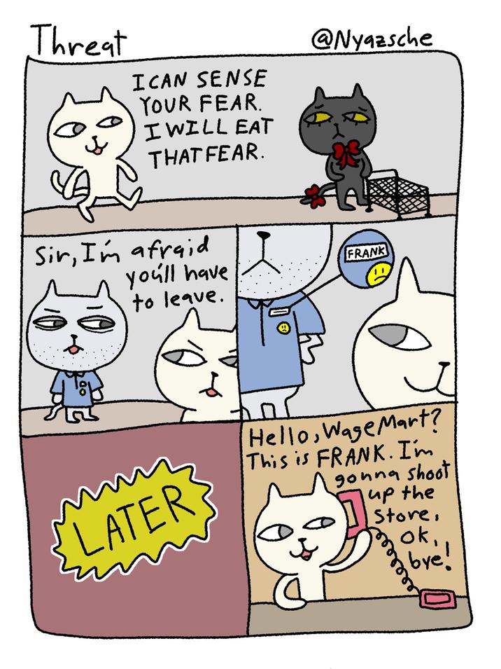 Threat SJ s I CAN SENSE YOUR FEAR. I WILL EAT THAT FEAR. Sir, I'm afraid you'll have to leave. LATER @Nyazsche FRANK Hello, Wage Mart? This is FRANK. I'm gonna shoot up the Store, ok, bye! 33