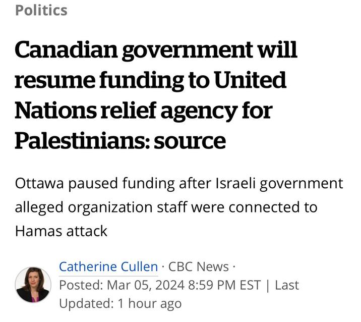 Politics Canadian government will resume funding to United Nations relief agency for Palestinians: source Ottawa paused funding after Israeli government alleged organization staff were connected to Hamas attack 9 Catherine Cullen CBC News. Posted: Mar 05, 2024 8:59 PM EST | Last Updated: 1 hour ago