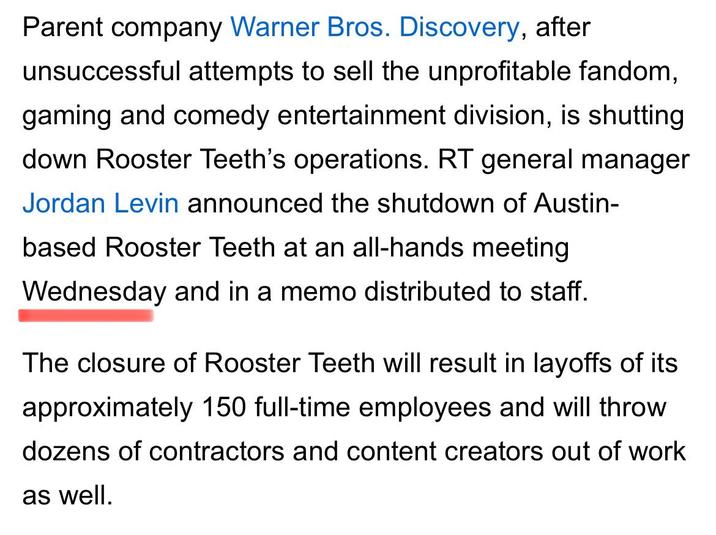 Parent company Warner Bros. Discovery, after unsuccessful attempts to sell the unprofitable fandom, gaming and comedy entertainment division, is shutting down Rooster Teeth's operations. RT general manager Jordan Levin announced the shutdown of Austin- based Rooster Teeth at an all-hands meeting Wednesday and in a memo distributed to staff. The closure of Rooster Teeth will result in layoffs of its approximately 150 full-time employees and will throw dozens of contractors and content creators out of work as well.