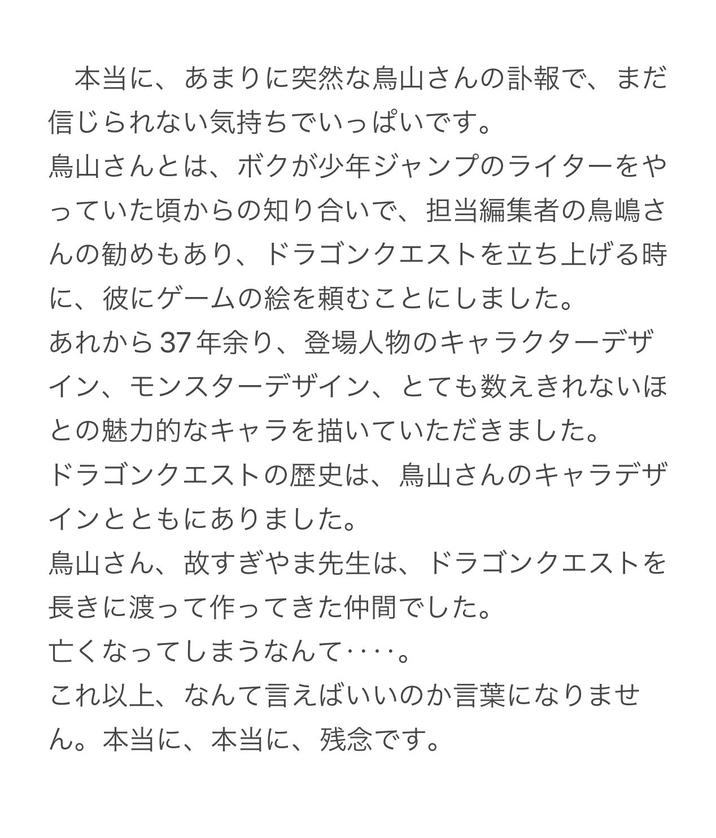 本当に、あまりに突然な鳥山さんの訃報で、まだ 信じられない気持ちでいっぱいです。 鳥山さんとは、 ボクが少年ジャンプのライターをや っていた頃からの知り合いで、担当編集者の鳥嶋さ んの勧めもあり、 ドラゴンクエストを立ち上げる時 に、彼にゲームの絵を頼むことにしました。 あれから37年余り、 登場人物のキャラクターデザ イン、モンスターデザイン、 とても数えきれないほ との魅力的なキャラを描いていただきました。 ドラゴンクエストの歴史は、 鳥山さんのキャラデザ インとともにありました。 鳥山さん、故すぎやま先生は、 ドラゴンクエストを 長きに渡って作ってきた仲間でした。 亡くなってしまうなんて･･ これ以上、なんて言えばいいのか言葉になりませ ん。 本当に、本当に、 残念です。