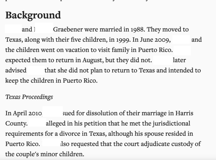Background and] Graebener were married in 1988. They moved to Texas, along with their five children, in 1999. In June 2009, later and the children went on vacation to visit family in Puerto Rico. expected them to return in August, but they did not. advised that she did not plan to return to Texas and intended to keep the children in Puerto Rico. Texas Proceedings In April 2010 County. sued for dissolution of their marriage in Harris alleged in his petition that he met the jurisdictional requirements for a divorce in Texas, although his spouse resided in Puerto Rico. lso requested that the court adjudicate custody of the couple's minor children.