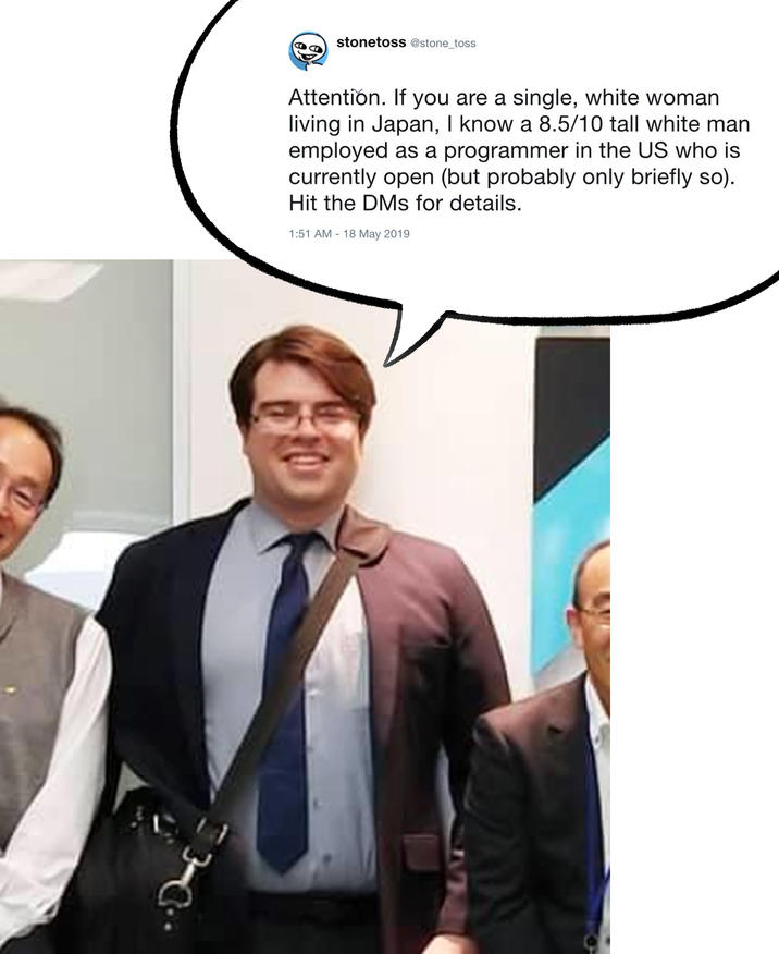 stonetoss @stone_toss Attention. If you are a single, white woman living in Japan, I know a 8.5/10 tall white man employed as a programmer in the US who is currently open (but probably only briefly so). Hit the DMs for details. 1:51 AM 18 May 2019