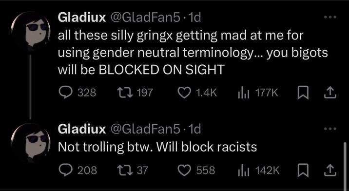Gladiux @GladFan5.1d all these silly gringx getting mad at me for using gender neutral terminology... you bigots will be BLOCKED ON SIGHT 328 197 1.4K 177K Gladiux @GladFan5.1d Not trolling btw. Will block racists 208 ↑↓ 37 558 ili 142K ☐ 1
