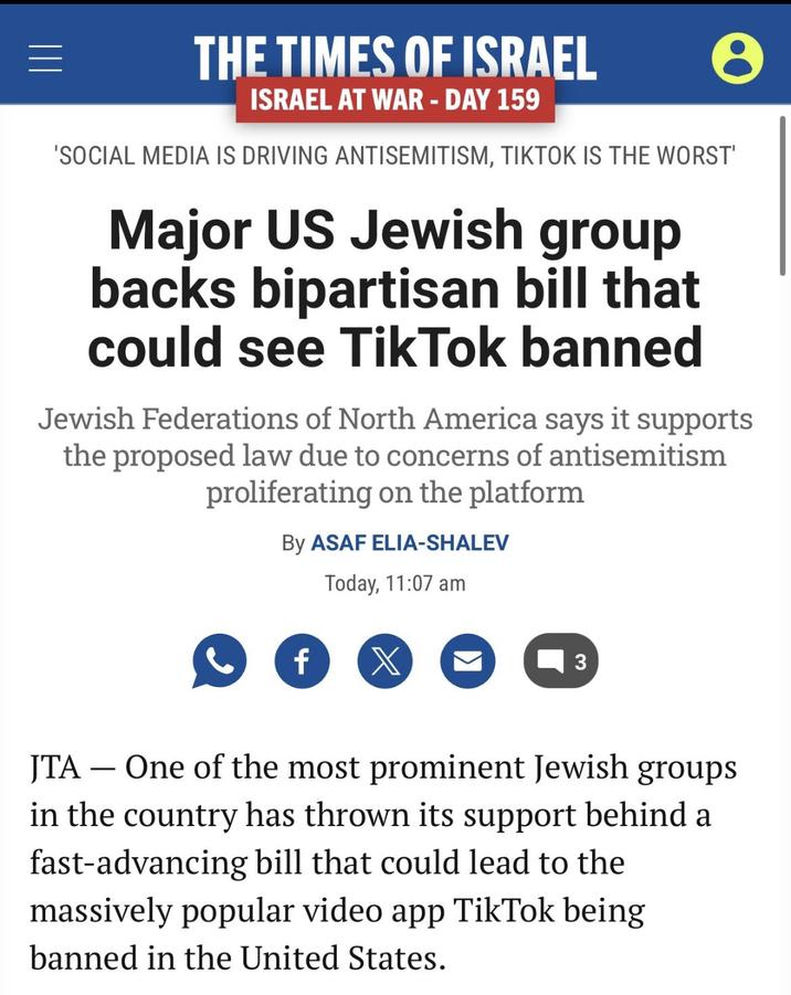 ||| = THE TIMES OF ISRAEL ISRAEL AT WAR - DAY 159 e 'SOCIAL MEDIA IS DRIVING ANTISEMITISM, TIKTOK IS THE WORST' Major US Jewish group backs bipartisan bill that could see Tik Tok banned Jewish Federations of North America says it supports the proposed law due to concerns of antisemitism proliferating on the platform By ASAF ELIA-SHALEV Today, 11:07 am f X 3 JTA - One of the most prominent Jewish groups in the country has thrown its support behind a fast-advancing bill that could lead to the massively popular video app TikTok being banned in the United States.