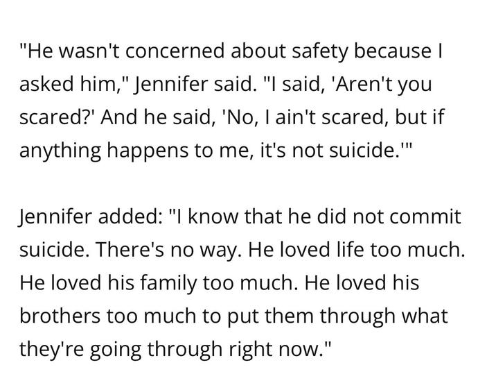 "He wasn't concerned about safety because I asked him," Jennifer said. "I said, 'Aren't you scared?' And he said, 'No, I ain't scared, but if anything happens to me, it's not suicide."" Jennifer added: "I know that he did not commit suicide. There's no way. He loved life too much. He loved his family too much. He loved his brothers too much to put them through what they're going through right now."