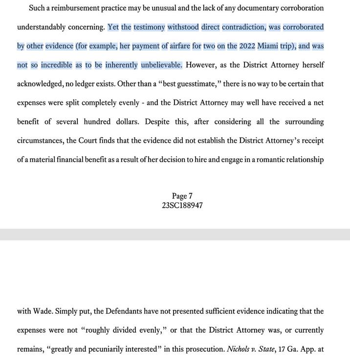 Such a reimbursement practice may be unusual and the lack of any documentary corroboration understandably concerning. Yet the testimony withstood direct contradiction, was corroborated by other evidence (for example, her payment of airfare for two on the 2022 Miami trip), and was not so incredible as to be inherently unbelievable. However, as the District Attorney herself acknowledged, no ledger exists. Other than a "best guesstimate," there is no way to be certain that expenses were split completely evenly - and the District Attorney may well have received a net benefit of several hundred dollars. Despite this, after considering all the surrounding circumstances, the Court finds that the evidence did not establish the District Attorney's receipt of a material financial benefit as a result of her decision to hire and engage in a romantic relationship Page 7 23SC188947 with Wade. Simply put, the Defendants have not presented sufficient evidence indicating that the expenses were not "roughly divided evenly," or that the District Attorney was, or currently remains, "greatly and pecuniarily interested" in this prosecution. Nichols v. State, 17 Ga. App. at