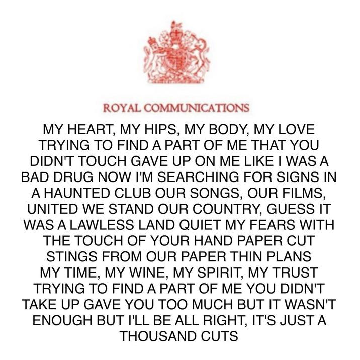 ROYAL COMMUNICATIONS MY HEART, MY HIPS, MY BODY, MY LOVE TRYING TO FIND A PART OF ME THAT YOU DIDN'T TOUCH GAVE UP ON ME LIKE I WAS A BAD DRUG NOW I'M SEARCHING FOR SIGNS IN A HAUNTED CLUB OUR SONGS, OUR FILMS, UNITED WE STAND OUR COUNTRY, GUESS IT WAS A LAWLESS LAND QUIET MY FEARS WITH THE TOUCH OF YOUR HAND PAPER CUT STINGS FROM OUR PAPER THIN PLANS MY TIME, MY WINE, MY SPIRIT, MY TRUST TRYING TO FIND A PART OF ME YOU DIDN'T TAKE UP GAVE YOU TOO MUCH BUT IT WASN'T ENOUGH BUT I'LL BE ALL RIGHT, IT'S JUST A THOUSAND CUTS
