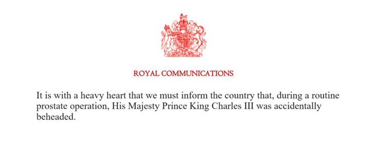 ROYAL COMMUNICATIONS It is with a heavy heart that we must inform the country that, during a routine prostate operation, His Majesty Prince King Charles III was accidentally beheaded.