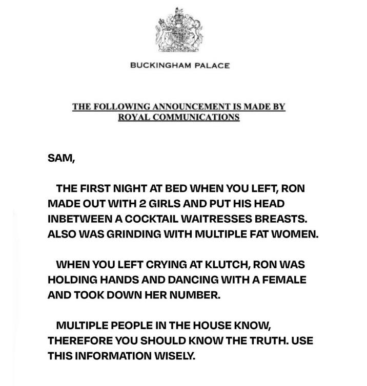 BUCKINGHAM PALACE THE FOLLOWING ANNOUNCEMENT IS MADE BY ROYAL COMMUNICATIONS SAM, THE FIRST NIGHT AT BED WHEN YOU LEFT, RON MADE OUT WITH 2 GIRLS AND PUT HIS HEAD INBETWEEN A COCKTAIL WAITRESSES BREASTS. ALSO WAS GRINDING WITH MULTIPLE FAT WOMEN. WHEN YOU LEFT CRYING AT KLUTCH, RON WAS HOLDING HANDS AND DANCING WITH A FEMALE AND TOOK DOWN HER NUMBER. MULTIPLE PEOPLE IN THE HOUSE KNOW, THEREFORE YOU SHOULD KNOW THE TRUTH. USE THIS INFORMATION WISELY.