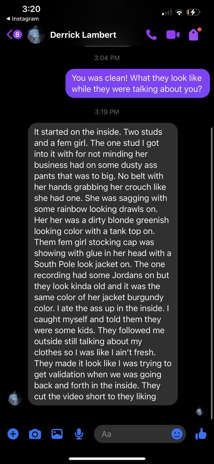 3:20 Instagram 8 Derrick Lambert 3:04 PM You was clean! What they look like while they were talking about you? 3:19 PM It started on the inside. Two studs and a fem girl. The one stud I got into it with for not minding her business had on some dusty ass pants that was to big. No belt with her hands grabbing her crouch like she had one. She was sagging with some rainbow looking drawls on. Her her was a dirty blonde greenish looking color with a tank top on. Them fem girl stocking cap was showing with glue in her head with a South Pole look jacket on. The one recording had some Jordans on but they look kinda old and it was the same color of her jacket burgundy color. I ate the ass up in the inside. I caught myself and told them they were some kids. They followed me outside still talking about my clothes so I was like I ain't fresh. They made it look like I was trying to get validation when we was going back and forth in the inside. They cut the video short to they liking + O Aa
