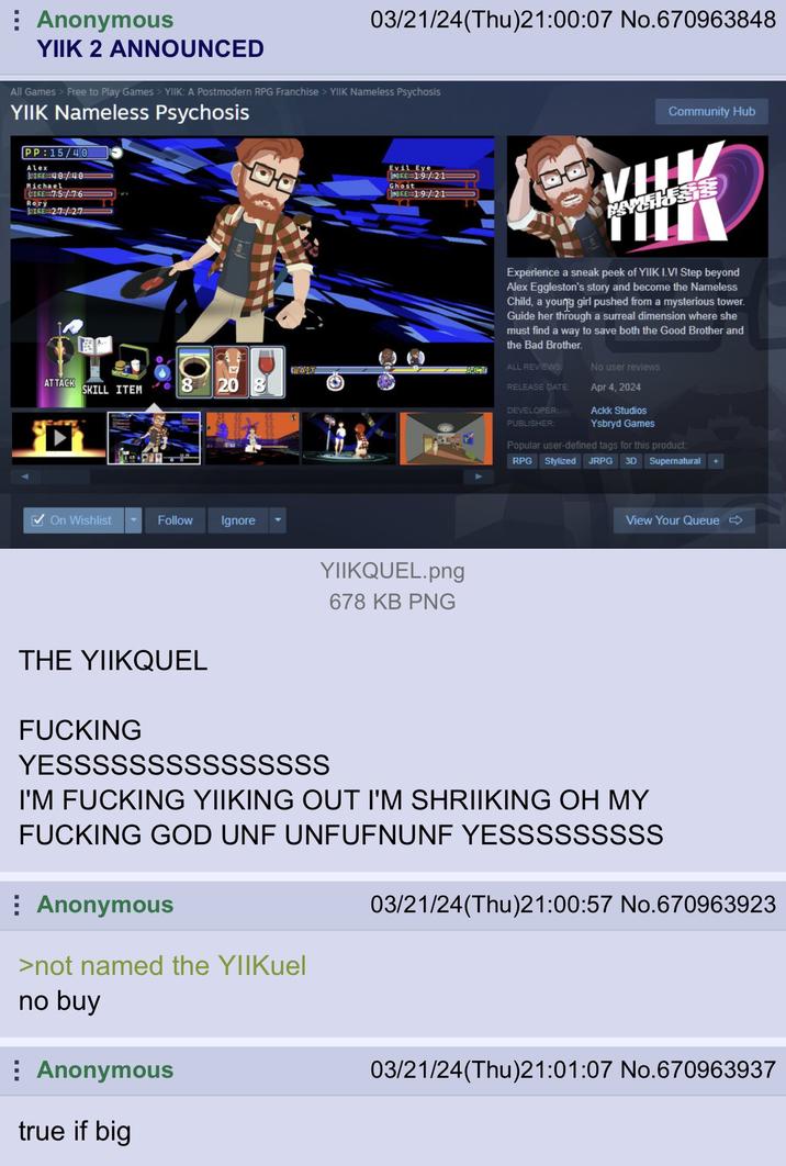 03/21/24(Thu)21:00:07 No.670963848 Anonymous YIIK 2 ANNOUNCED All Games > Free to Play Games > YIIK: A Postmodern RPG Franchise > YIIK Nameless Psychosis YIIK Nameless Psychosis PP:15/40 Alex JIGE 40/40 Michael CIRE 7:5/76 Rory LIRE 27/27 Evil Eye BRE 19/21 Ghost RE: 1:9/21 WAIT ATTACK SKILL ITEM 8 20 8 ge ACT On Wishlist Follow Ignore YIIKQUEL.png Community Hub THA TIL Experience a sneak peek of YIIK I.V! Step beyond Alex Eggleston's story and become the Nameless Child, a young girl pushed from a mysterious tower. Guide her through a surreal dimension where she must find a way to save both the Good Brother and the Bad Brother. ALL REVIEWS: No user reviews RELEASE DATE: Apr 4, 2024 DEVELOPER: Ackk Studios PUBLISHER: Ysbryd Games Popular user-defined tags for this product: RPG Stylized JRPG 3D Supernatural View Your Queue ➡ THE YIIKQUEL F------ YESSSSSSSSSSSSSSS 678 KB PNG I'M F------ YIIKING OUT I'M SHRIIKING OH MY F------ GOD UNF UNFUFNUNF YESSSSSSSSS Anonymous >not named the YIIKuel no buy Anonymous true if big 03/21/24(Thu)21:00:57 No.670963923 03/21/24(Thu)21:01:07 No.670963937