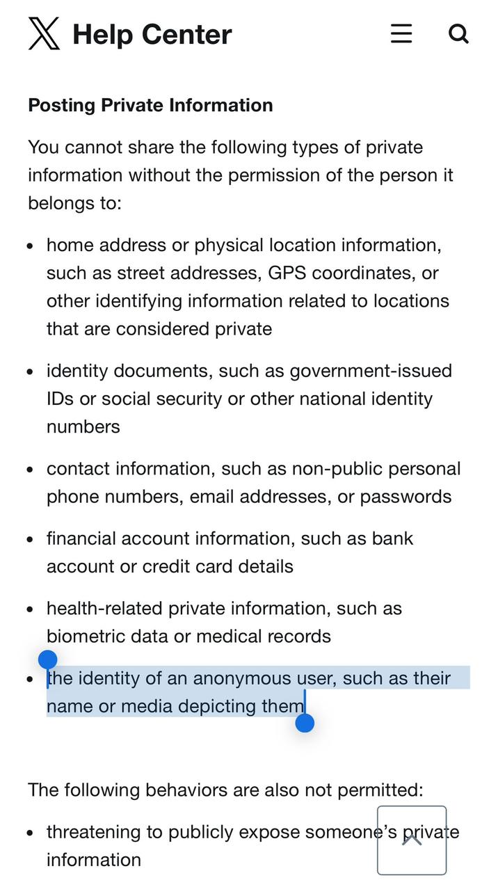 ✗ Help Center = Q Posting Private Information You cannot share the following types of private information without the permission of the person it belongs to: • home address or physical location information, such as street addresses, GPS coordinates, or other identifying information related to locations that are considered private • identity documents, such as government-issued IDs or social security or other national identity numbers . • contact information, such as non-public personal phone numbers, email addresses, or passwords ⚫ financial account information, such as bank account or credit card details ⚫ health-related private information, such as biometric data or medical records the identity of an anonymous user, such as their name or media depicting them The following behaviors are also not permitted: • threatening to publicly expose someone's private information