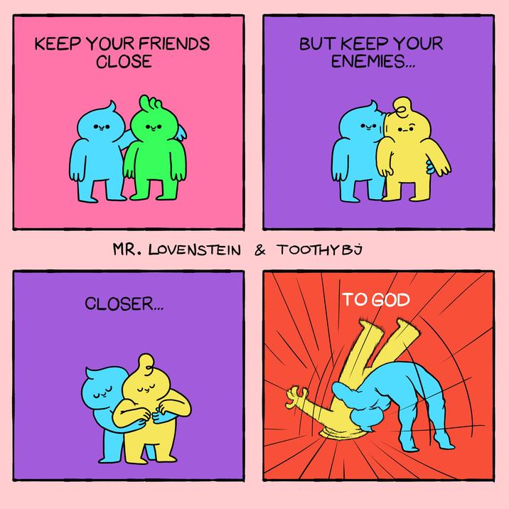 KEEP YOUR FRIENDS CLOSE BUT KEEP YOUR ENEMIES... MR. LOVENSTEIN & TOOTHY BJ CLOSER... TO GOD