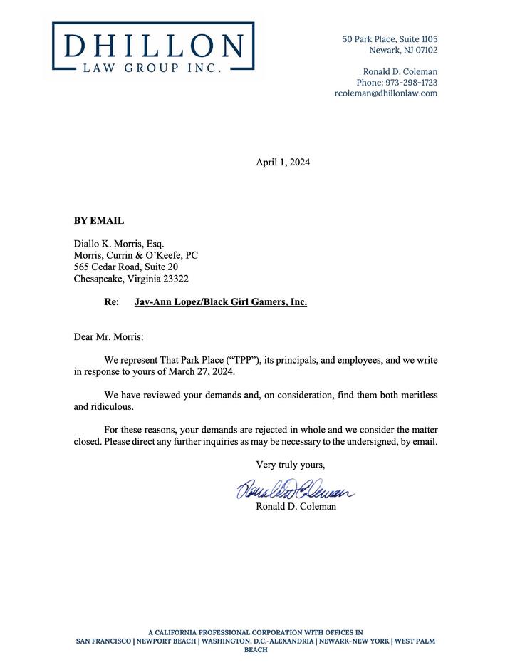 DHILLON LAW GROUP INC. 50 Park Place, Suite 1105 Newark, NJ 07102 Ronald D. Coleman Phone: 973-298-1723 rcoleman@dhillonlaw.com April 1, 2024 BY EMAIL Diallo K. Morris, Esq. Morris, Currin & O'Keefe, PC 565 Cedar Road, Suite 20 Chesapeake, Virginia 23322 Re: Jay-Ann Lopez/Black Girl Gamers, Inc. Dear Mr. Morris: We represent That Park Place ("TPP”), its principals, and employees, and we write in response to yours of March 27, 2024. We have reviewed your demands and, on consideration, find them both meritless and ridiculous. For these reasons, your demands are rejected in whole and we consider the matter closed. Please direct any further inquiries as may be necessary to the undersigned, by email. Very truly yours, Clean Ronald D. Coleman A CALIFORNIA PROFESSIONAL CORPORATION WITH OFFICES IN SAN FRANCISCO | NEWPORT BEACH | WASHINGTON, D.C.-ALEXANDRIA | NEWARK-NEW YORK | WEST PALM BEACH