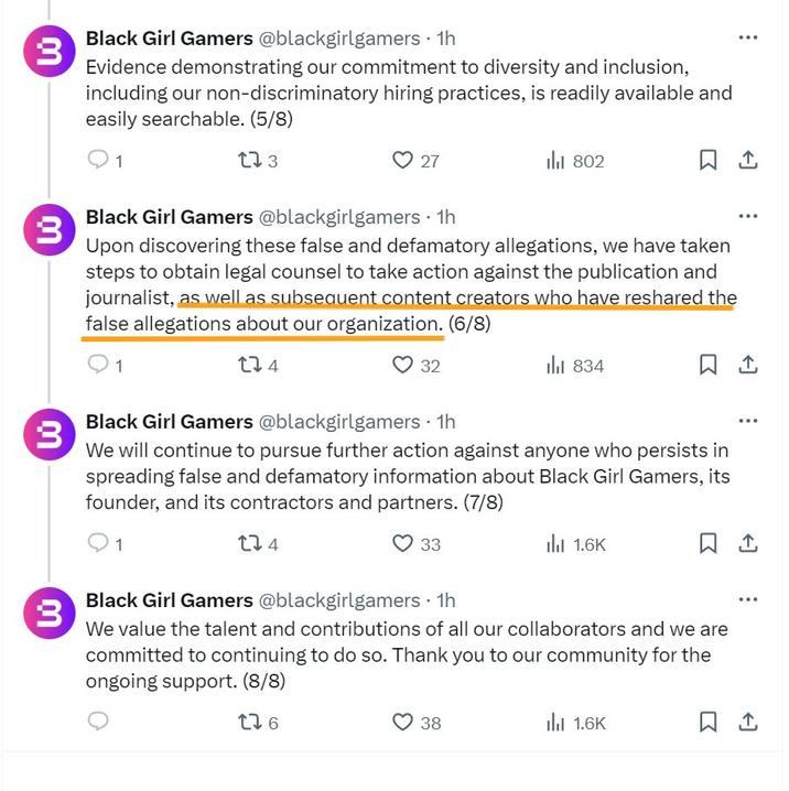 3 3 ៣ 3 Lú 3 Black Girl Gamers @blackgirlgamers • 1h Evidence demonstrating our commitment to diversity and inclusion, including our non-discriminatory hiring practices, is readily available and easily searchable. (5/8) 1 173 27 802 ㅁ 손 Black Girl Gamers @blackgirlgamers • 1h Upon discovering these false and defamatory allegations, we have taken steps to obtain legal counsel to take action against the publication and journalist, as well as subsequent content creators who have reshared the false allegations about our organization. (6/8) 1 134 32 834 Black Girl Gamers @blackgirlgamers • 1h We will continue to pursue further action against anyone who persists in spreading false and defamatory information about Black Girl Gamers, its founder, and its contractors and partners. (7/8) 1 274 33 1.6K Black Girl Gamers @blackgirlgamers • 1h We value the talent and contributions of all our collaborators and we are committed to continuing to do so. Thank you to our community for the ongoing support. (8/8) 276 38 1.6K