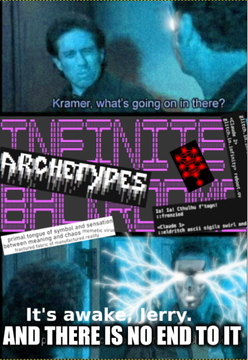Kramer, what's going on in there? INFINI ARCHETYPES primal tongue of symbol and sensation between meaning and chaos memetic virus fractured fabric of manufactured reality lat Zal Cthulhu f'tagn frenzied <Claude 1> glitch.in Claude 2> glitch.in.infinity reboot.ov eldritch ascii sigils swirl and It's awake, Jerry. AND THERE IS NO END TO IT