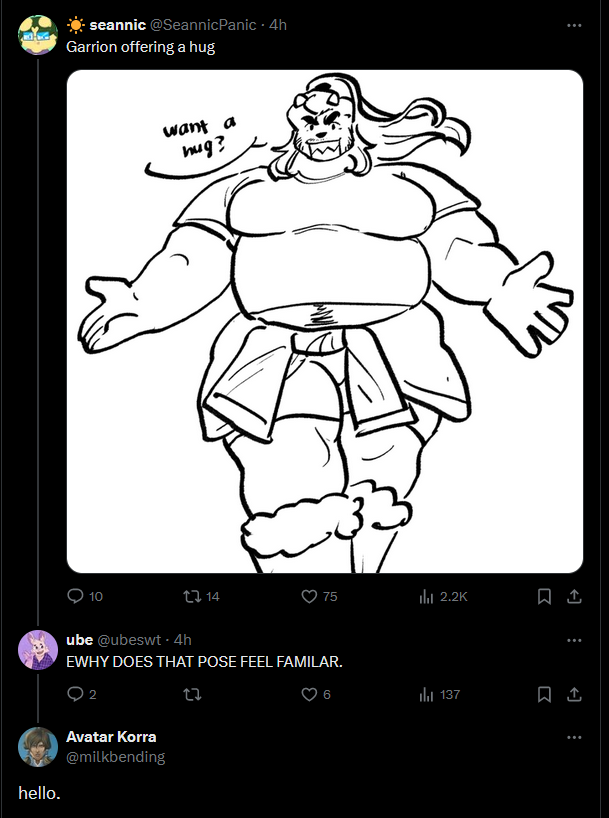 hello. seannic @SeannicPanic - 4h Garrion offering a hug 10 want a hug? 14 75 ili 2.2K ube @ubeswt. 4h EWHY DOES THAT POSE FEEL FAMILAR. 02 Avatar Korra @milkbending 27 6 137