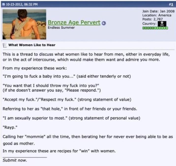 10-23-2012, 06:32 PM Bronze Age Pervert Endless Summer Join Date: Jan 2008 Location: America Posts: 2,787 Country: What Women Like to Hear This is a thread to discuss what women like to hear from men, either in everyday life, or in the act of intercourse, which would make them want and admire you more. From my experience these work: "I'm going to f--- a baby into you..." (said either tenderly or not) "You want that I should throw my f--- into you?" (if she doesn't answer you say, "Please respond.") "Accept my f---."/"Respect my f---." (strong statement of value) Referring to her as "that hole," in front of her friends or your friends. "I am sexually superior to most." (strong statement of personal value) "Rayp." Calling her "mommie" all the time, then berating her for never ever being able to be as good as mother. In my experience these are recipes for "win" with women. Submit now.