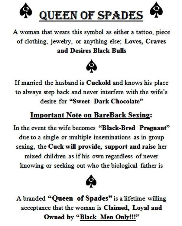 QUEEN OF SPADES A woman that wears this symbol as either a tattoo, piece of clothing, jewelry, or anything else; Loves, Craves and Desires Black Bulls If married the husband is Cuckold and knows his place to always step back and never interfere with the wife's desire for "Sweet Dark Chocolate" Important Note on BareBack Sexing: In the event the wife becomes "Black-Bred Pregnant" due to a single or multiple inseminations as in group sexing, the Cuck will provide, support and raise her mixed children as if his own regardless of never knowing or seeking out who the biological father is A branded "Queen of Spades" is a lifetime willing acceptance that the woman is Claimed, Loyal and Owned by "Black Men Only!!!"