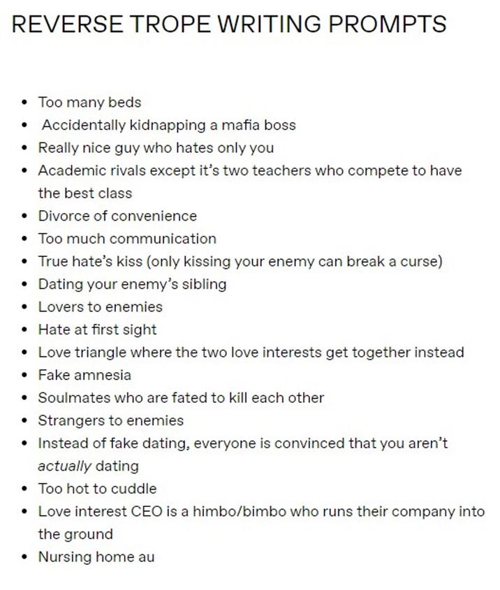 REVERSE TROPE WRITING PROMPTS • Too many beds • Accidentally kidnapping a mafia boss • Really nice guy who hates only you • Academic rivals except it's two teachers who compete to have the best class • Divorce of convenience • Too much communication • True hate's kiss (only kissing your enemy can break a curse) Dating your enemy's sibling • Lovers to enemies • Hate at first sight • Love triangle where the two love interests get together instead • Fake amnesia • Soulmates who are fated to kill each other • Strangers to enemies • Instead of fake dating, everyone is convinced that you aren't actually dating • Too hot to cuddle • Love interest CEO is a himbo/bimbo who runs their company into the ground • Nursing home au